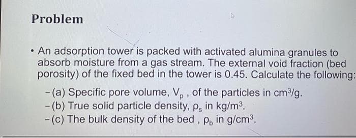 Problem
• An adsorption tower is packed with activated alumina granules to
absorb moisture from a gas stream. The external void fraction (bed
porosity) of the fixed bed in the tower is 0.45. Calculate the following:
-(a) Specific pore volume, Vp, of the particles in cm³/g.
- (b) True solid particle density, p, in kg/m³.
- (c) The bulk density of the bed, P, in g/cm³.