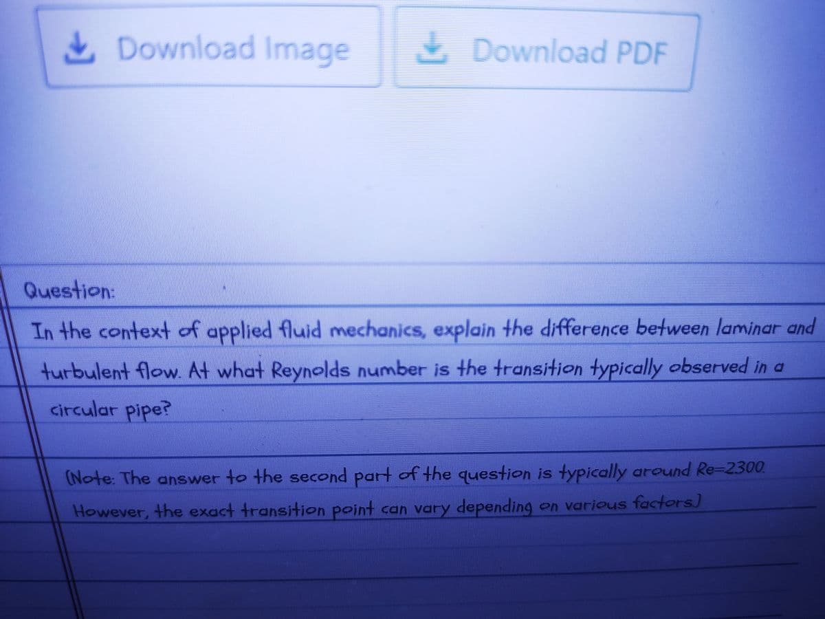 Download Image
Download PDF
Question:
In the context of applied fluid mechanics, explain the difference between laminar and
turbulent flow. At what Reynolds number is the transition typically observed in a
circular pipe?
(Note: The answer to the second part of the question is typically around Re-2300
However, the exact transition point can vary depending on various factors)