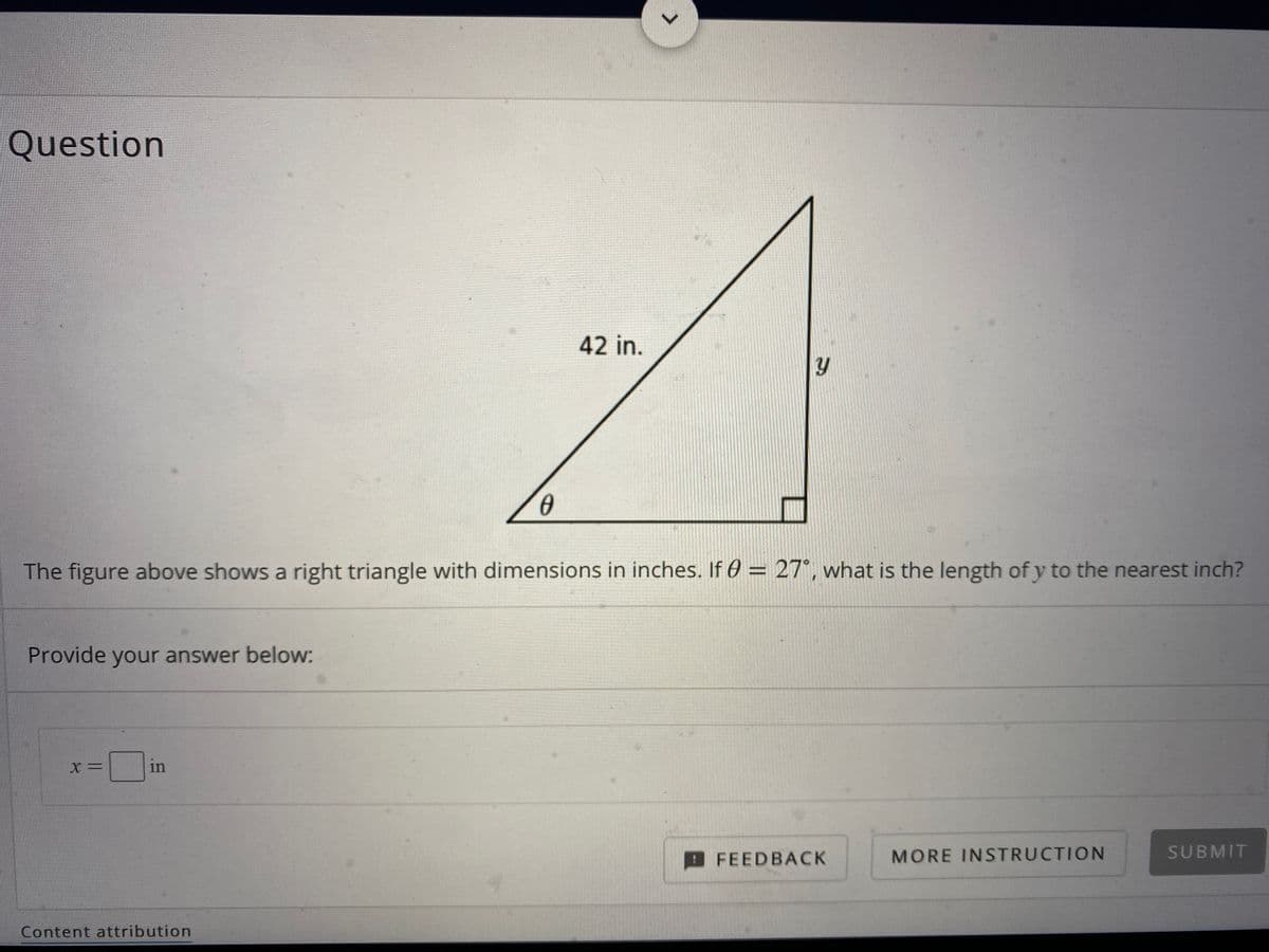 Question
42 in.
The figure above shows a right triangle with dimensions in inches. If 0 = 27°, what is the length of y to the nearest inch?
%3D
Provide your answer below:
X =
in
FEEDBACK
MORE INSTRUCTION
SUBMIT
Content attribution
