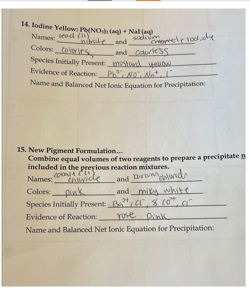 14. Iodine Yellow: Pb(NO3)2 (aq) + Nal (aq)
Names:
lead (1)
nitrate
Colors: Colorless
Species Initially Present:
Evidence of Reaction:
and
sodium toriely lodide
and colorless
mustard yellow.
3-
Pb No, Nat, I
Name and Balanced Net Ionic Equation for Precipitation:
15. New Pigment Formulation...
Combine equal volumes of two reagents to prepare a precipitate n
included in the previous reaction mixtures.
Cobalt (11)
Names:
Chloride
and barium chlorid
Colors:
pink
and miky white
Species Initially Present:
Bart, CT, 8 Co+, CT
Evidence of Reaction:
Name and Balanced Net Ionic Equation for Precipitation:
rose Pink