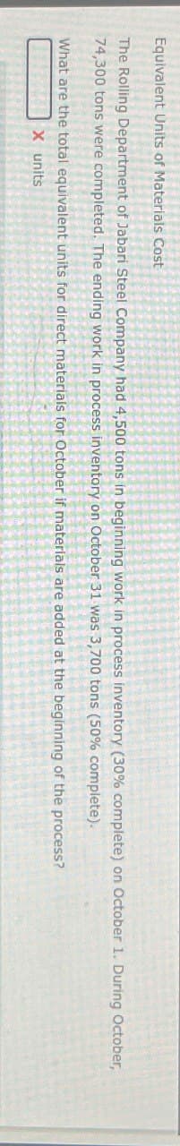 Equivalent Units of Materials Cost
The Rolling Department of Jabari Steel Company had 4,500 tons in beginning work in process inventory (30% complete) on October 1. During October,
74,300 tons were completed. The ending work in process inventory on October 31 was 3,700 tons (50% complete).
What are the total equivalent units for direct materials for October if materials are added at the beginning of the process?
X units