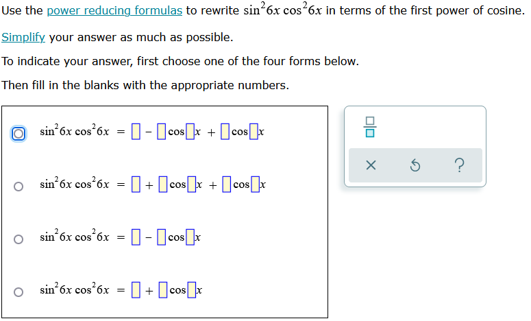 ---
## Rewriting Trigonometric Expressions Using Power-Reducing Formulas

### Objective
Use the [power reducing formulas](https://mathwebsite.com/power-reducing-formulas) to rewrite \( \sin^2 6x \cos^2 6x \) in terms of the first power of cosine. **Simplify** your answer as much as possible.

### Instructions
To indicate your answer, first choose one of the four forms below. Then fill in the blanks with the appropriate numbers.

### Options for Answer

1. \( \sin^2 6x \cos^2 6x = \boxed{} - \boxed{} \cos \boxed{} x + \boxed{} \cos \boxed{} x \)
   
2.  \( \sin^2 6x \cos^2 6x = \boxed{} + \boxed{} \cos \boxed{} x + \boxed{} \cos \boxed{} x \)
    
3.  \( \sin^2 6x \cos^2 6x = \boxed{} - \boxed{} \cos \boxed{} x \)
    
4.  \( \sin^2 6x \cos^2 6x = \boxed{} + \boxed{} \cos \boxed{} x \)
   
---

Use your knowledge of power-reducing trigonometric identities to determine the correct form and values. This exercise helps in understanding the simplification of trigonometric expressions and preparing for more complex problems in calculus and trigonometry.
