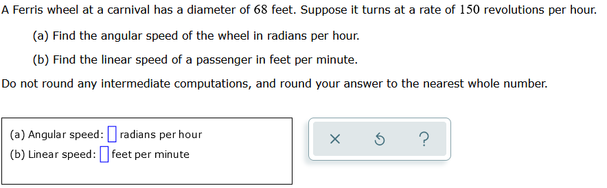 A Ferris wheel at a carnival has a diameter of 68 feet. Suppose it turns at a rate of 150 revolutions per hour.
(a) Find the angular speed of the wheel in radians per hour.
(b) Find the linear speed of a passenger in feet per minute.
Do not round any intermediate computations, and round your answer to the nearest whole number.
(a) Angular speed: radians per hour
(b) Linear speed: feet per minute
X S ?