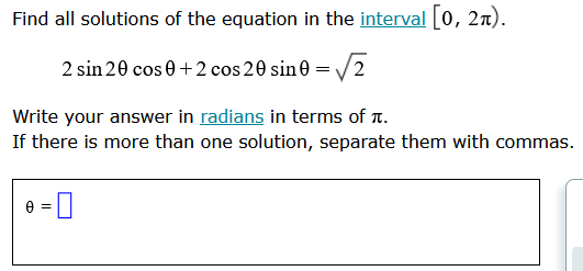 ### Problem Statement

Find all solutions of the equation in the interval \([0, 2\pi)\):

\[ 2\sin 2\theta \cos \theta + 2\cos 2\theta \sin \theta = \sqrt{2} \]

Write your answer in radians in terms of \(\pi\).

If there is more than one solution, separate them with commas.

\[ \theta = \_\_\_\_\_\_ \]

### Explanation

You are provided with a trigonometric equation to solve within the specified interval. The equation involves double-angle identities and sum-to-product identities. The solutions must be expressed in terms of radians and \(\pi\). When providing the answer, ensure that if there are multiple solutions, they should be separated by commas.