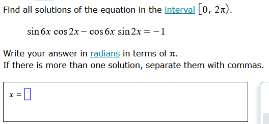 ### Solving the Trigonometric Equation

**Problem Statement:**
Find all solutions of the equation in the interval \([0, 2\pi)\).

\[ \sin 6x \cos 2x - \cos 6x \sin 2x = -1 \]

**Instructions:**
Write your answer in [radians](https://www.mathsisfun.com/definitions/radian.html) and in terms of \(\pi\).
If there is more than one solution, separate them with commas.

**Solution Input Field:**
\[ x = \boxed{\ \ \ \ \ \ \ \ }\]

To solve the equation, we use trigonometric identities and properties of trigonometric functions within the given interval. First, recognize that the left-hand side of the equation matches the angle addition formula for sine:

\[ \sin(A - B) = \sin A \cos B - \cos A \sin B \]

By comparing, we identify that:
\[ A = 6x \]
\[ B = 2x \]

Thus:
\[ \sin (6x - 2x) = \sin 4x = -1 \]

Next, we determine where the sine function equals \(-1\) within the interval \([0, 2\pi)\):
\[ 4x = \frac{3\pi}{2} + 2k\pi \]

Solving for \(x\):
\[ x = \frac{3\pi}{8} + \frac{k\pi}{2} \]

For \(k=0\):
\[ x = \frac{3\pi}{8} \]

For \(k=1\):
\[ x = \frac{3\pi}{8} + \frac{\pi}{2} = \frac{3\pi + 4\pi}{8} = \frac{7\pi}{8} \]

For \(k=2\):
\[ x = \frac{3\pi}{8} + \pi = \frac{3\pi + 8\pi}{8} = \frac{11\pi}{8} \]

For \(k=3\):
\[ x = \frac{3\pi}{8} + \frac{3\pi}{2} = \frac{3\pi + 12\pi}{8} = \frac{15\pi}{8} \]

For