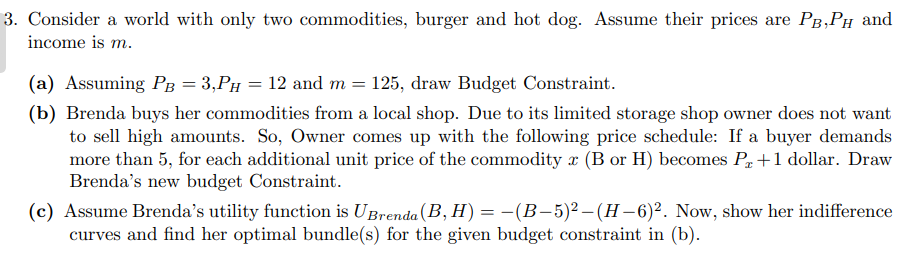 3. Consider a world with only two commodities, burger and hot dog. Assume their prices are PB, PH and
income is m.
(a) Assuming PB = 3,Pµ = 12 and m = 125, draw Budget Constraint.
(b) Brenda buys her commodities from a local shop. Due to its limited storage shop owner does not want
to sell high amounts. So, Owner comes up with the following price schedule: If a buyer demands
more than 5, for each additional unit price of the commodity x (B or H) becomes Px +1 dollar. Draw
Brenda's new budget Constraint.
(c) Assume Brenda's utility function is UBrenda (B, H) = -(B-5)² - (H-6)². Now, show her indifference
curves and find her optimal bundle(s) for the given budget constraint in (b).