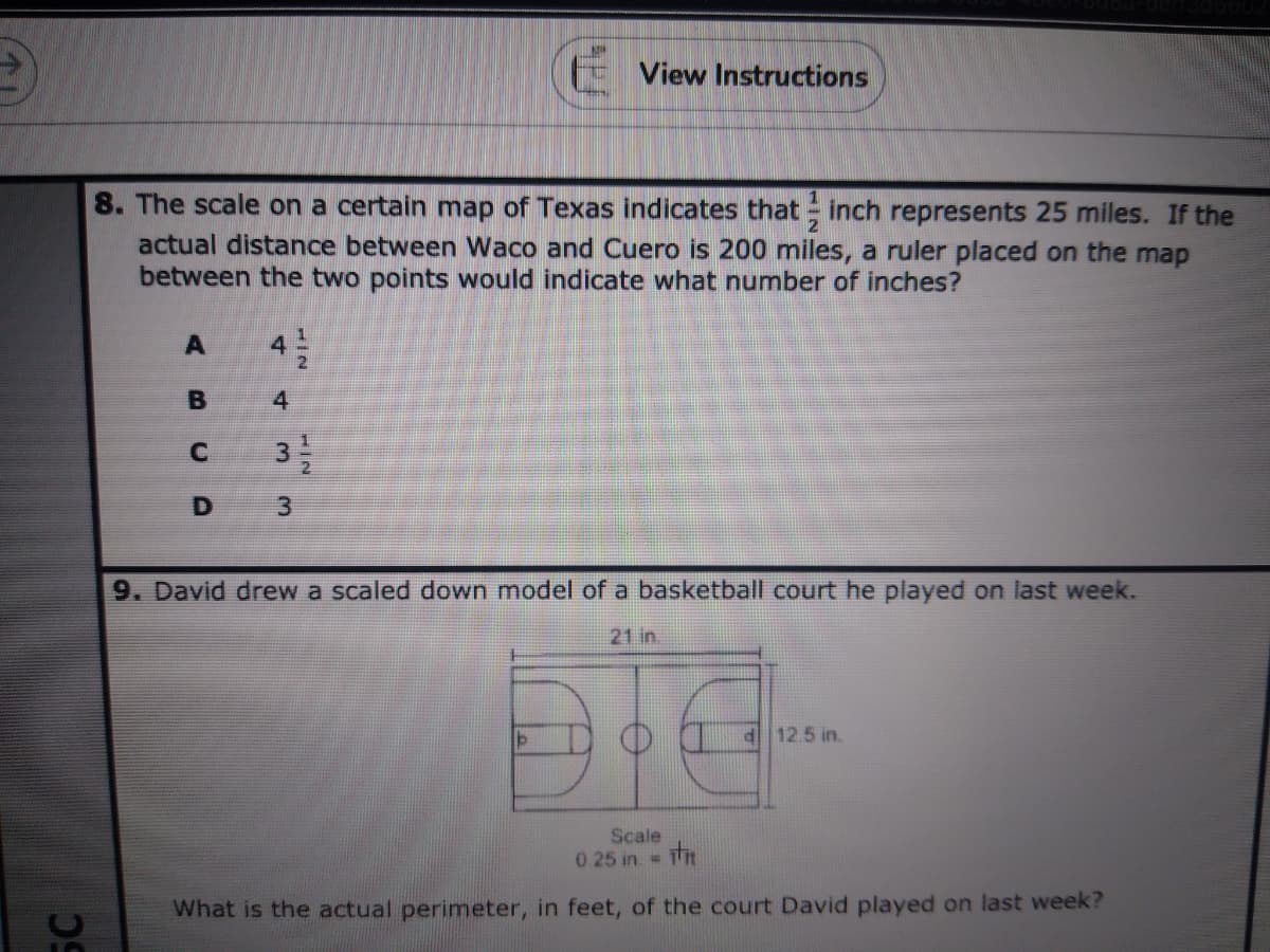 View Instructions
8. The scale on a certain map of Texas indicates that inch represents 25 miles. If the
actual distance between Waco and Cuero is 200 miles, a ruler placed on the map
between the two points would indicate what number of inches?
B
4
32
D
9. David drew a scaled down model of a basketball court he played on last week.
21 in.
d 12.5 in.
Scale
0 25 in = h
%3D
What is the actual perimeter, in feet, of the court David played on last week?
3.
