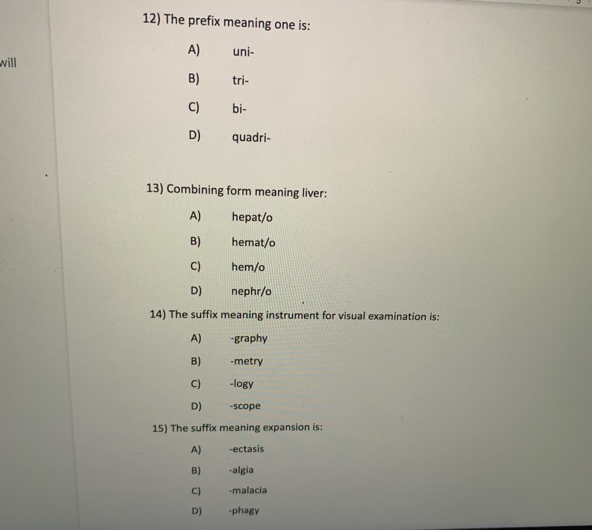 12) The prefix meaning one is:
A)
uni-
will
B)
tri-
C)
bi-
D)
quadri-
13) Combining form meaning liver:
A)
hepat/o
B)
hemat/o
C)
hem/o
D)
nephr/o
14) The suffix meaning instrument for visual examination is:
A)
-graphy
B)
-metry
C)
-logy
D)
-scope
15) The suffix meaning expansion is:
A)
-ectasis
B)
-algia
C)
-malacia
D)
-phagy
