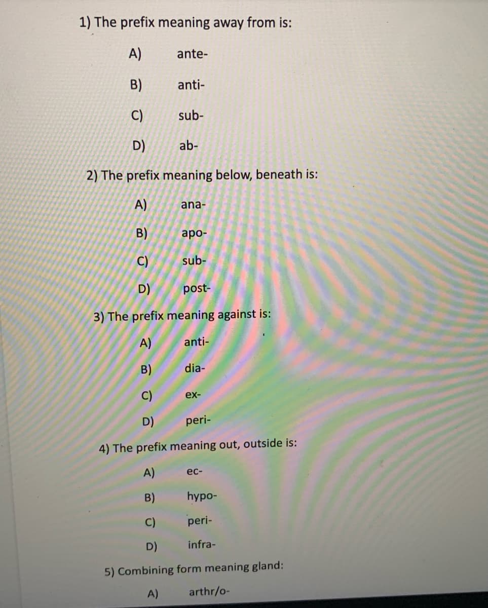 1) The prefix meaning away from is:
A)
ante-
B)
anti-
C)
sub-
D)
ab-
2) The prefix meaning below, beneath is:
A)
ana-
B)
аро-
C)
sub-
D)
post-
3) The prefix meaning against is:
A)
anti-
B)
dia-
C)
ex-
D)
peri-
4) The prefix meaning out, outside is:
A)
ес-
B)
hypo-
C)
peri-
D)
infra-
5) Combining form meaning gland:
A)
arthr/o-
