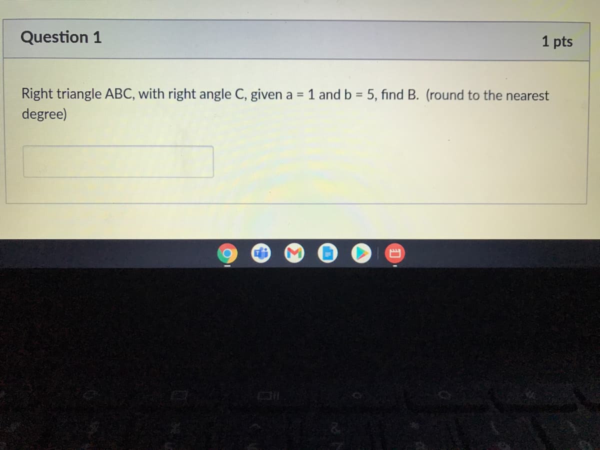 Question 1
1 pts
Right triangle ABC, with right angle C, given a = 1 and b = 5, find B. (round to the nearest
degree)
%3D
