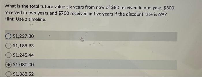 What is the total future value six years from now of $80 received in one year, $300
received in two years and $700 received in five years if the discount rate is 6%?
Hint: Use a timeline.
O $1,227.80
$1,189.93
$1,245.44
$1.080.00
$1,368.52