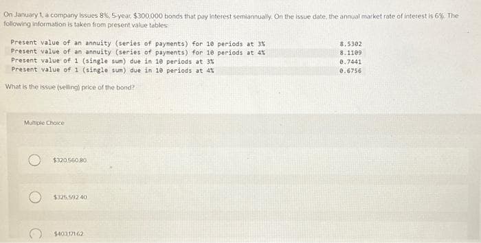 On January 1, a company issues 8%, 5-year, $300.000 bonds that pay interest semiannually. On the issue date, the annual market rate of interest is 6%,. The
following information is taken from present value tables
Present value of an annuity (series of payments) for 10 periods at 3%
Present value of an annuity (series of payments) for 10 periods at 4%
Present value of 1 (single sum) due in 10 periods at 3%
Present value of 1 (single sum) due in 10 periods at 4%
What is the issue (selling) price of the bond?
Multiple Choice
$320 560 80
$325,592.40.
$40317162
8.5302
8.1109
8.7441
0.6756