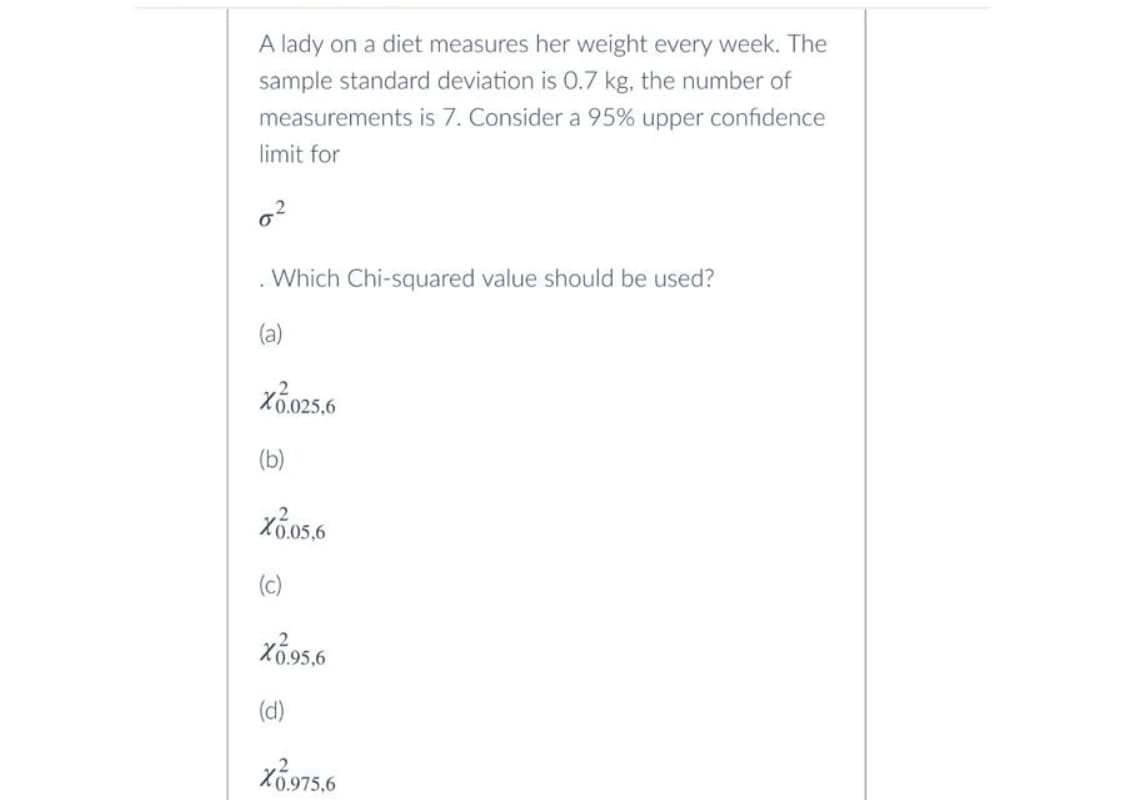 A lady on a diet measures her weight every week. The
sample standard deviation is 0.7 kg, the number of
measurements is 7. Consider a 95% upper confidence
limit for
0²
Which Chi-squared value should be used?
(a)
X0.025,6
(b)
X0.05,6
(c)
X1.95,6
(d)
X0.975.6