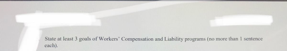 State at least 3 goals of Workers' Compensation and Liability programs (no more than 1 sentence
each).
