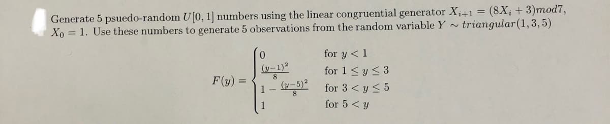 Generate 5 psuedo-random U[0, 1] numbers using the linear congruential generator X₁+1 = (8X₁ + 3)mod7,
Xo = 1. Use these numbers to generate 5 observations from the random variable Y~ triangular (1, 3, 5)
F(y) =
0
(y-1)²
8
1- (y-5) ²
for y < 1
for 1 ≤ y ≤ 3
for 3 ≤ y ≤ 5
for 5 y