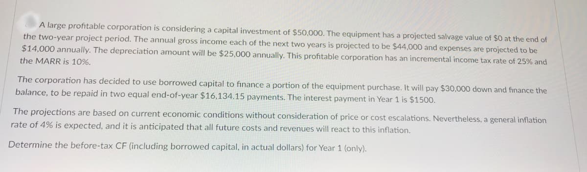 A large profitable corporation is considering a capital investment of $50,000. The equipment has a projected salvage value of $0 at the end of
the two-year project period. The annual gross income each of the next two years is projected to be $44,000 and expenses are projected to be
$14,000 annually. The depreciation amount will be $25,000 annually. This profitable corporation has an incremental income tax rate of 25% and
the MARR is 10%.
The corporation has decided to use borrowed capital to finance a portion of the equipment purchase. It will pay $30,000 down and finance the
balance, to be repaid in two equal end-of-year $16,134.15 payments. The interest payment in Year 1 is $1500.
The projections are based on current economic conditions without consideration of price or cost escalations. Nevertheless, a general inflation
rate of 4% is expected, and it is anticipated that all future costs and revenues will react to this inflation.
Determine the before-tax CF (including borrowed capital, in actual dollars) for Year 1 (only).
