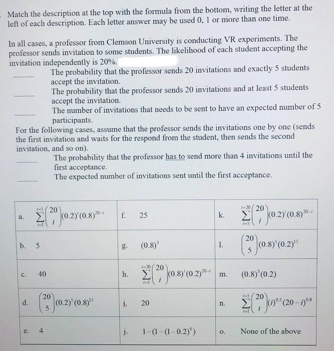 Match the description at the top with the formula from the bottom, writing the letter at the
left of each description. Each letter answer may be used 0, 1 or more than one time.
In all cases, a professor from Clemson University is conducting VR experiments. The
professor sends invitation to some students. The likelihood of each student accepting the
invitation independently is 20%.
The probability that the professor sends 20 invitations and exactly 5 students
accept the invitation.
The probability that the professor sends 20 invitations and at least 5 students
accept the invitation.
The number of invitations that needs to be sent to have an expected number of 5
participants.
For the following cases, assume that the professor sends the invitations one by one (sends
the first invitation and waits for the respond from the student, then sends the second
invitation, and so on).
The probability that the professor has to send more than 4 invitations until the
first acceptance.
The expected number of invitations sent until the first acceptance.
i-5 (20
i=20 ( 20
Σ
20-i
20-i
(0.2)'(0.
f.
25
k.
a.
i
1=1
i=5
20
(0.8)
(0.8) (0.2)5
b.
g.
1.
i-20 (20
Σ
20-i
40
h.
(0.8)'(0.2)
с.
m.
i
i-5 (20
20
(0.2)
Σ
i
d.
20
n.
(20-
i=1
4.
j.
1-(1-(1–0.2)*)
None of the above
e.
O.
