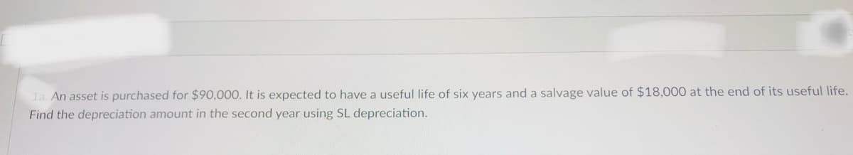 la. An asset is purchased for $90,000. It is expected to have a useful life of six years and a salvage value of $18,000 at the end of its useful life.
Find the depreciation amount in the second year using SL depreciation.
