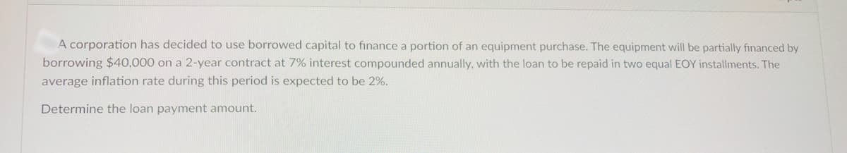 A corporation has decided to use borrowed capital to finance a portion of an equipment purchase. The equipment will be partially financed by
borrowing $40,000 on a 2-year contract at 7% interest compounded annually, with the loan to be repaid in two equal EOY installments. The
average inflation rate during this period is expected to be 2%.
Determine the loan payment amount.
