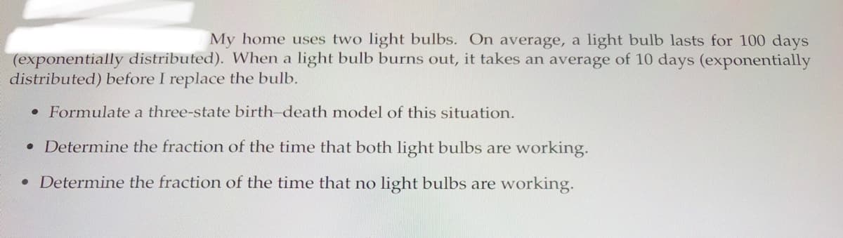 My home uses two light bulbs. On average, a light bulb lasts for 100 days
(exponentially distributed). When a light bulb burns out, it takes an average of 10 days (exponentially
distributed) before I replace the bulb.
• Formulate a three-state birth-death model of this situation.
• Determine the fraction of the time that both light bulbs are working.
• Determine the fraction of the time that no light bulbs are working.