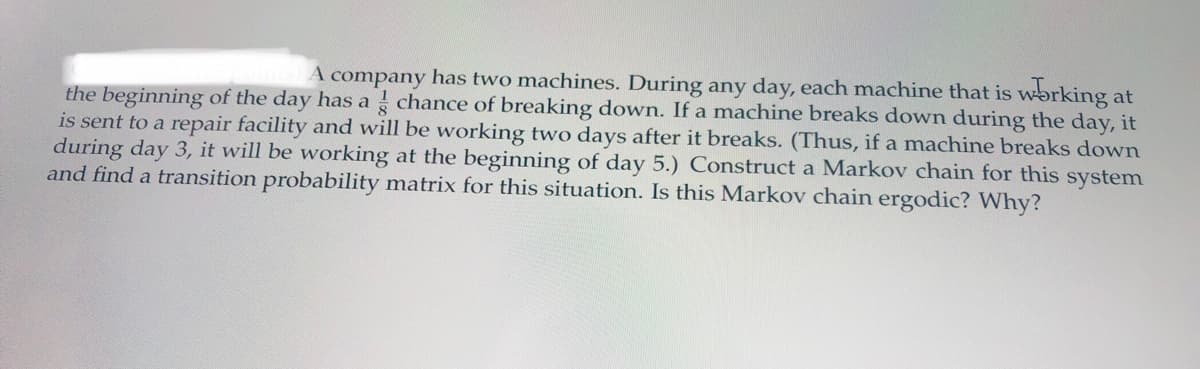 A company has two machines. During any day, each machine that is working at
the beginning of the day has a chance of breaking down. If a machine breaks down during the day, it
is sent to a repair facility and will be working two days after it breaks. (Thus, if a machine breaks down
during day 3, it will be working at the beginning of day 5.) Construct a Markov chain for this system
and find a transition probability matrix for this situation. Is this Markov chain ergodic? Why?