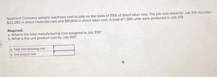 Newhard Company assigns overhead cost to jobs on the basis of 115% of direct labor cost. The job cost sheet for Job 313 includes
$22,280 in direct materials cost and $10,800 in direct labor cost. A total of 1,300 units were produced in Job 313.
Required:
a. What is the total manufacturing cost assigned to Job 313?
b. What is the unit product cost for Job 313?
a. Total manufacturing cost
b. Unit product cost