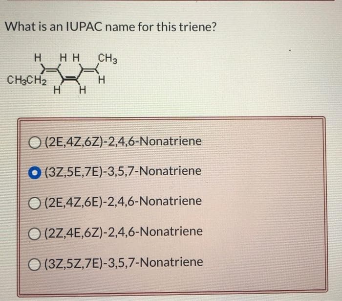 What is an IUPAC name for this triene?
H HH CH3
H
CH3CH2
H
H
O (2E,4Z,6Z)-2,4,6-Nonatriene
(3Z,5E,7E)-3,5,7-Nonatriene
(2E,4Z,6E)-2,4,6-Nonatriene
O (2Z,4E,6Z)-2,4,6-Nonatriene
(3Z,5Z,7E)-3,5,7-Nonatriene