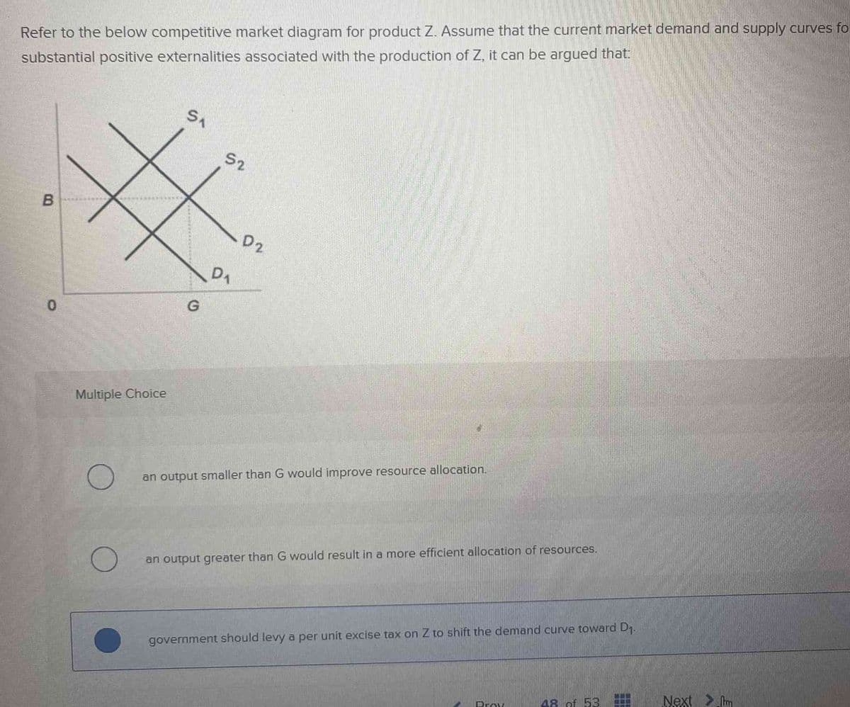 Refer to the below competitive market diagram for product Z. Assume that the current market demand and supply curves fo
substantial positive externalities associated with the production of Z, it can be argued that:
B
0
Multiple Choice
O
SA
G
52
D₁
D2
an output smaller than G would improve resource allocation.
an output greater than G would result in a more efficient allocation of resources.
government should levy a per unit excise tax on Z to shift the demand curve toward D₁.
Prov
18 of 53
Next