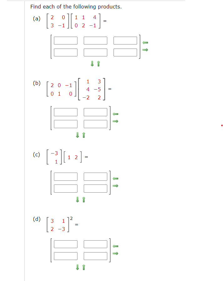 Find each of the following products.
(a) 2 0
1 1 4
3
0 2
-1
(b)
(c)
(d)
2 0 -1
0 1 0
[]
1 2
]
(31-
2
=
↓↑
1 3
4 -5 =
-2 2
=
↓↑
=
↓ ↑
↓ 1