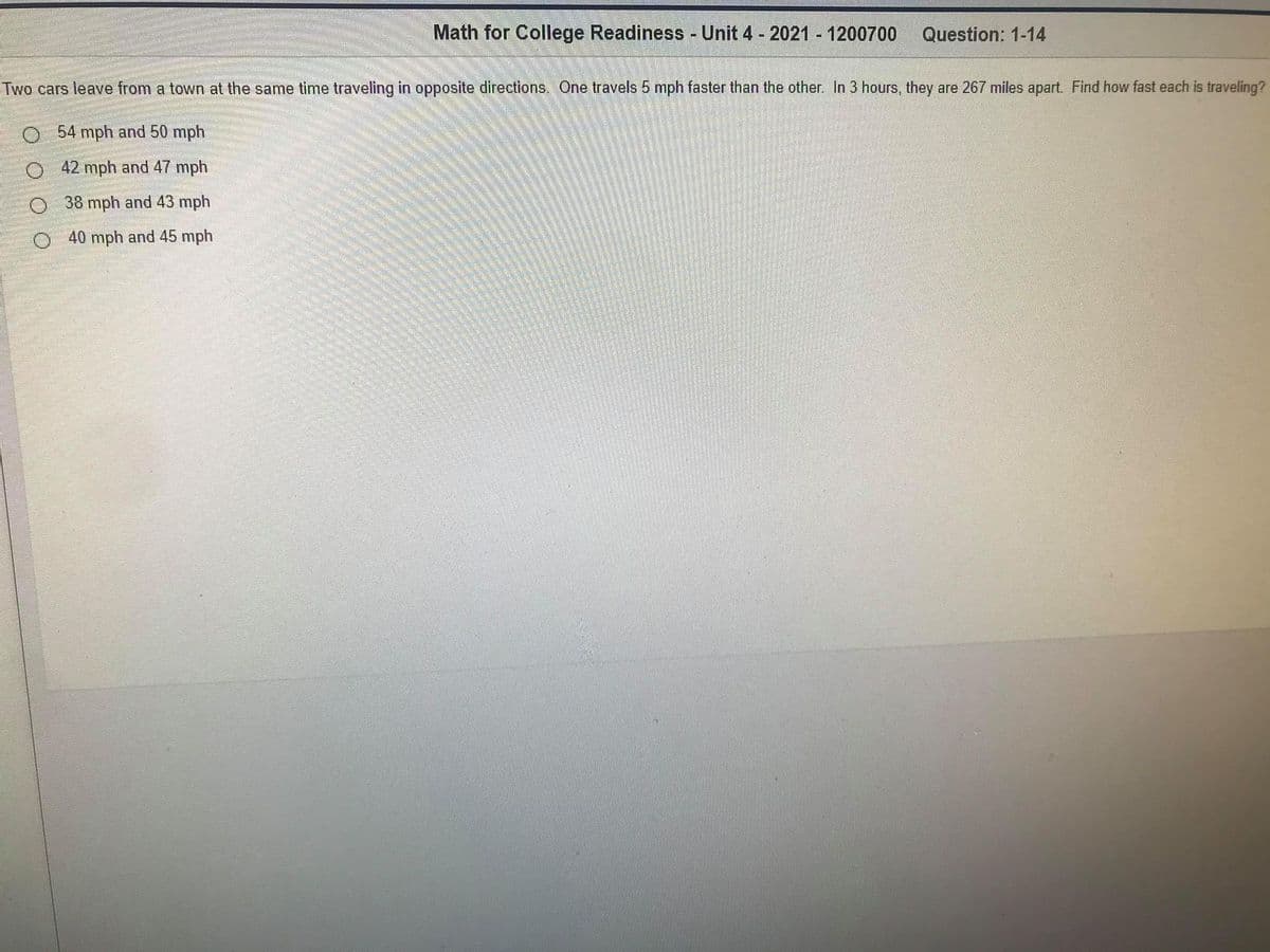 Math for College Readiness Unit 4 - 2021 1200700
Question: 1-14
Two cars leave from a town at the same time traveling in opposite directions. One travels 5 mph faster than the other. In 3 hours, they are 267 miles apart. Find how fast each is traveling?
54 mph and 50 mph
O42 mph and 47 mph
O 38 mph and 43 mph
O 40 mph and 45 mph
