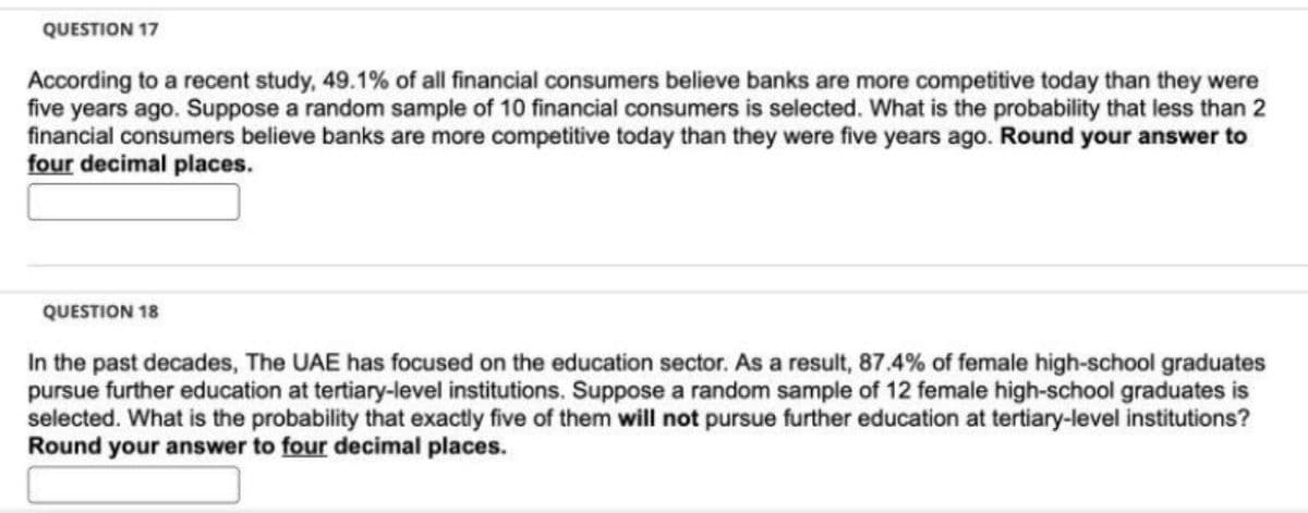 QUESTION 17
According to a recent study, 49.1% of all financial consumers believe banks are more competitive today than they were
five years ago. Suppose a random sample of 10 financial consumers is selected. What is the probability that less than 2
financial consumers believe banks are more competitive today than they were five years ago. Round your answer to
four decimal places.
QUESTION 18
In the past decades, The UAE has focused on the education sector. As a result, 87.4% of female high-school graduates
pursue further education at tertiary-level institutions. Suppose a random sample of 12 female high-school graduates is
selected. What is the probability that exactly five of them will not pursue further education at tertiary-level institutions?
Round your answer to four decimal places.