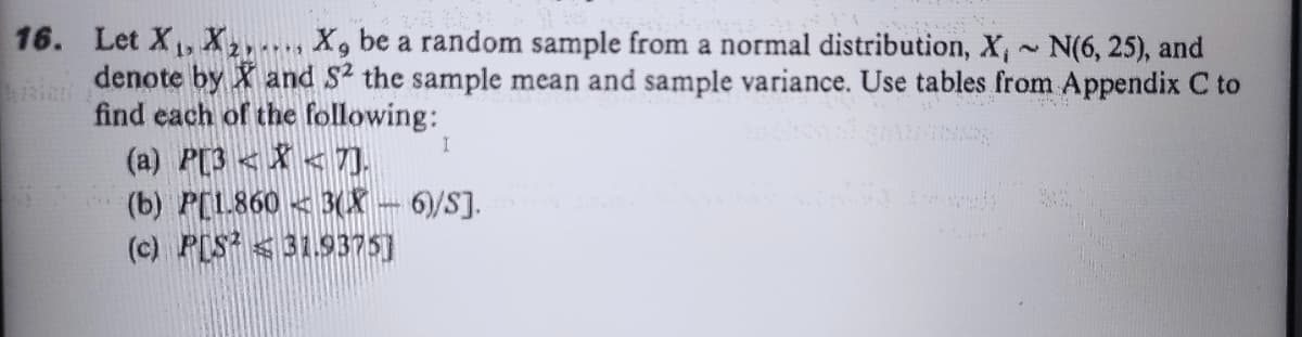 16. Let X, X2 X, be a random sample from a normal distribution, X, N(6, 25), and
denote by X and S2 the sample mean and sample variance. Use tables from Appendix C to
find each of the following:
(a) P[3 < X < T.
(b) P[L860< 3(X-6)/S].
(c) PIS <319375]
