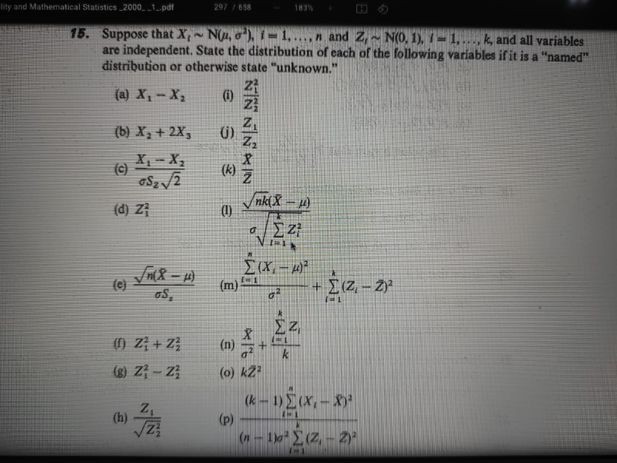 lity and Mathematical Statistics _2000_ _1_.pdf
297 /658
183%
15. Suppose that X, N(u, o), i= 1,..., n and Z, N(0, 1), 1 = 1, ..., k, and all variables
are independent. State the distribution of each of the following variables if it is a "named"
distribution or otherwise state "unknown."
(a) X,- X,
(i)
(b) X, + 2X,
()
X, - X,
(c)
(k)
(d) Zł
Vnk(X – 4)
(1)
i= 1
(e)
oS,
+[(Z, - Z)
(m)
i= 1
() Z + Z}
(n)
k
(g) Z - Z
(0) kZ?
(k – 1) (X, – X)*
(p)
(n-1o(Z, - 2)"
z,
(h)
NIN NIN IN
