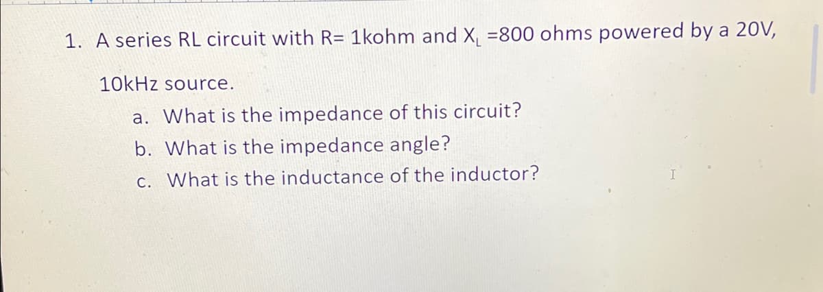 1. A series RL circuit with R= 1kohm and X₁ =800 ohms powered by a 20V,
10kHz source.
a. What is the impedance of this circuit?
b. What is the impedance angle?
c. What is the inductance of the inductor?