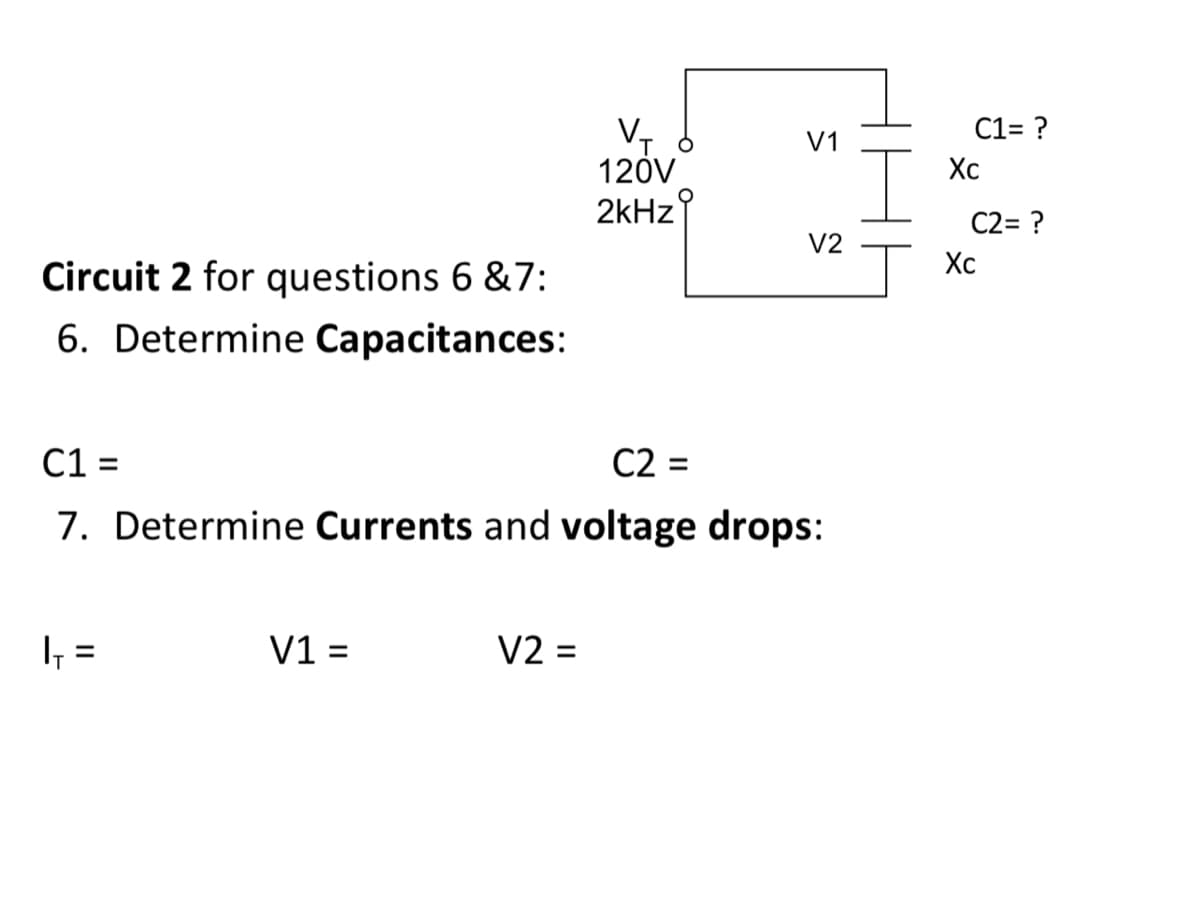 Circuit 2 for questions 6 &7:
6. Determine Capacitances:
|₁ =
V1 =
V₁
120V
2kHz
C1 =
C2 =
7. Determine Currents and voltage drops:
V2 =
V1
V2
C1= ?
Xc
C2= ?
Xc