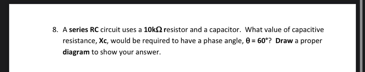 8. A series RC circuit uses a 10k resistor and a capacitor. What value of capacitive
resistance, Xc, would be required to have a phase angle, 0 = 60°? Draw a proper
diagram to show your answer.