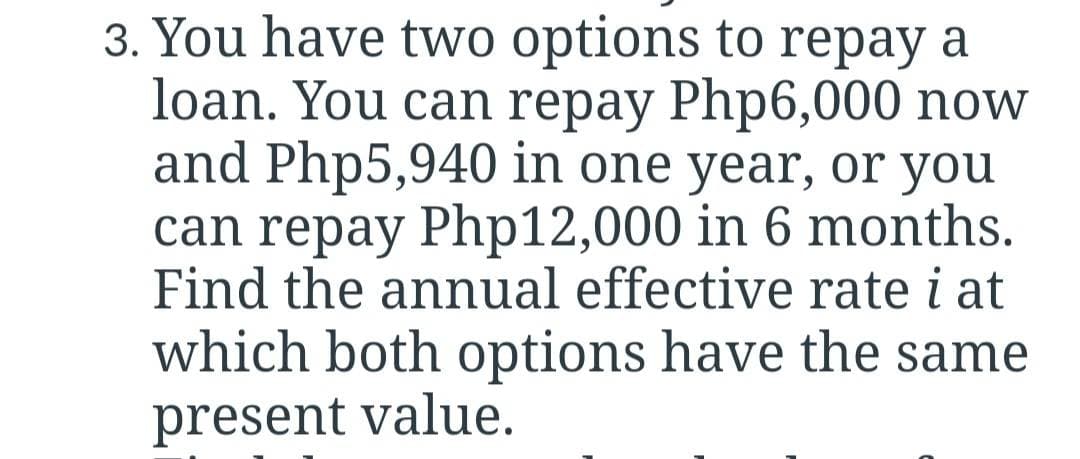 3. You have two options to repay a
loan. You can repay Php6,000 now
and Php5,940 in one year, or you
can repay Php12,000 in 6 months.
Find the annual effective rate i at
which both options have the same
present value.