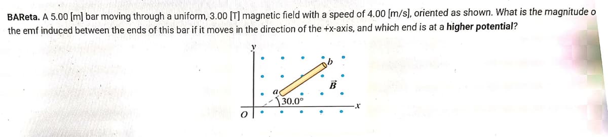 BAReta. A 5.00 [m] bar moving through a uniform, 3.00 [T] magnetic field with a speed of 4.00 [m/s], oriented as shown. What is the magnitude o
the emf induced between the ends of this bar if it moves in the direction of the +x-axis, and which end is at a higher potential?
Ho
V
A
B
30.0°
x