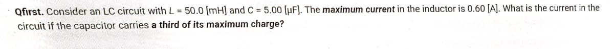 Qfirst. Consider an LC circuit with L = 50.0 [mH] and C= 5.00 [uF]. The maximum current in the inductor is 0.60 [A]. What is the current in the
circuit if the capacitor carries a third of its maximum charge?