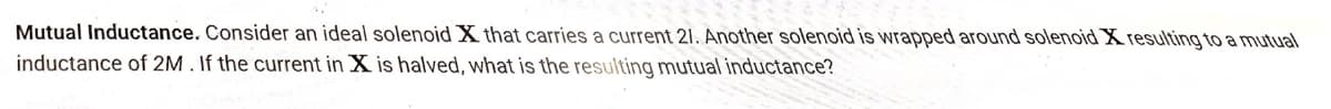 Mutual Inductance. Consider an ideal solenoid X that carries a current 21. Another solenoid is wrapped around solenoid X resulting to a mutual
inductance of 2M. If the current in X is halved, what is the resulting mutual inductance?