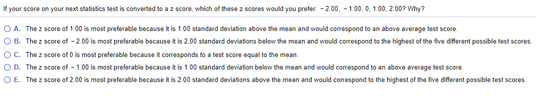 If your score on your next statistics test is converted to a z score, which of these z scores would you prefer: - 2.00, - 1.00, 0, 1.00, 2.00? Why?
O A. The z score of 1.00 is most preferable because it is 1.00 standard deviation above the mean and would correspond to an above average test score.
O B. The z score of - 2.00 is most preferable because it is 2.00 standard deviations below the mean and would correspond to the highest of the five different possible test scores.
O C. The z score of 0 is most preferable because it corresponds to a test score equal to the mean.
O D. The z score of - 1.00 is most preferable because it is 1.00 standard deviation below the mean and would correspond to an above average test score.
O E. The z score of 2.00 is most preferable because it is 2.00 standard deviations above the mean and would correspond to the highest of the five different possible test scores.
