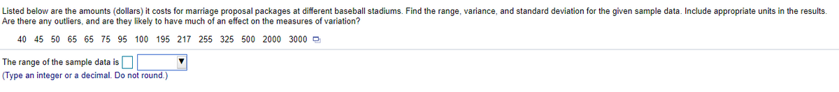 Listed below are the amounts (dollars) it costs for marriage proposal packages at different baseball stadiums. Find the range, variance, and standard deviation for the given sample data. Include appropriate units in the results.
Are there any outliers, and are they likely to have much of an effect on the measures of variation?
40 45 50 65 65 75 95 100 195 217 255 325 500 2000 3000 O
The range of the sample data is
(Type an integer or a decimal. Do not round.)
