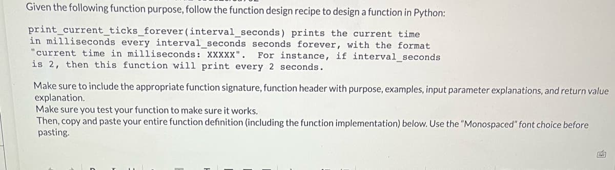 Given the following function purpose, follow the function design recipe to design a function in Python:
print_current_ticks_forever(interval_seconds) prints the current time
in milliseconds every interval seconds seconds forever, with the format
"current time in milliseconds: XXXXX".
For instance, if interval_seconds
is 2, then this function will print every 2 seconds.
Make sure to include the appropriate function signature, function header with purpose, examples, input parameter explanations, and return value
explanation.
Make sure you test your function to make sure it works.
Then, copy and paste your entire function definition (including the function implementation) below. Use the "Monospaced" font choice before
pasting.
