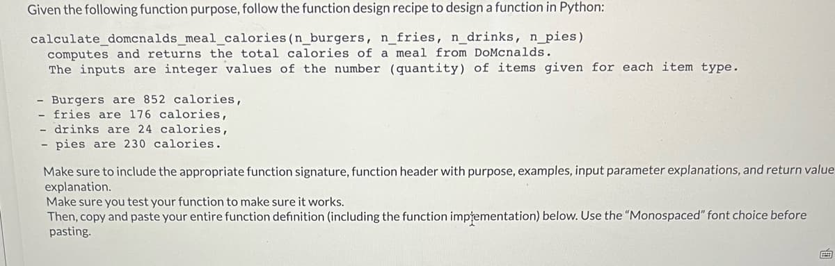 Given the following function purpose, follow the function design recipe to design a function in Python:
calculate_domcnalds_meal_calories (n_burgers, n_fries, n_drinks, n_pies)
computes and returns the total calories of a meal from DoMcnalds.
The inputs are integer values of the number (quantity) of items given for each item type.
- Burgers are 852 calories,
- fries are 176 calories,
drinks are 24 calories,
- pies are 230 calories.
Make sure to include the appropriate function signature, function header with purpose, examples, input parameter explanations, and return value
explanation.
Make sure you test your function to make sure it works.
Then, copy and paste your entire function definition (including the function impřementation) below. Use the "Monospaced" font choice before
pasting.
