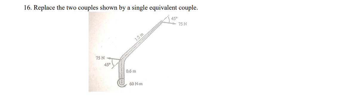 16. Replace the two couples shown by a single equivalent couple.
45°
75 N
1.5 m
75 N
45°
0.6 m
60 N-m
