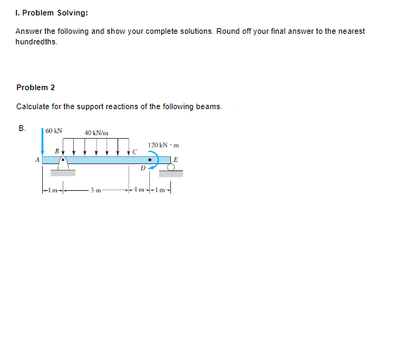 I. Problem Solving:
Answer the following and show your complete solutions. Round off your final answer to the nearest
hundredths.
Problem 2
Calculate for the support reactions of the following beams.
B.
60 KN
40 kN/m
120 kN m
B
C
E
3 m
A