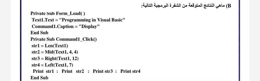 B( ماهي النتائج المتوقعة من الشفرة البرمجية التالية
Private Sub Form_Load()
Text1.Text = "Programming in Visual Basic"
Command1.Caption = "Display"
End Sub
Private Sub Command1_Click()
strl = Len(Text1)
str2 = Mid(Text1, 4, 4)
str3 = Right(Text1, 12)
str4 = Left(Text1, 7)
Print str1 : Print str2 : Print str3 : Print str4
End Sub
