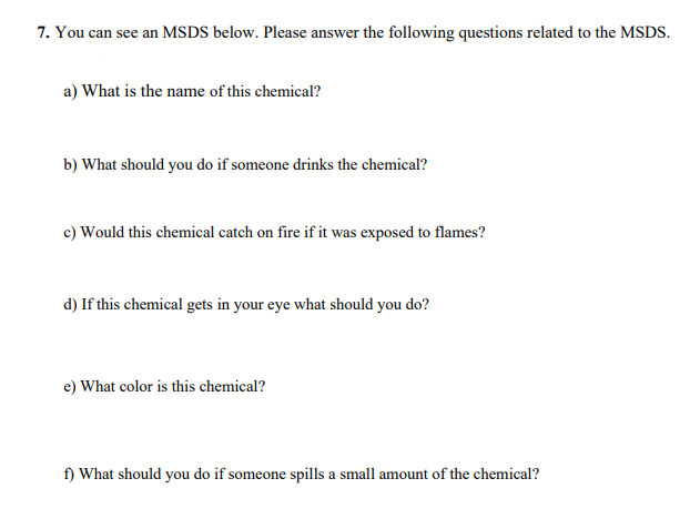 7. You can see an MSDS below. Please answer the following questions related to the MSDS.
a) What is the name of this chemical?
b) What should you do if someone drinks the chemical?
c) Would this chemical catch on fire if it was exposed to flames?
d) If this chemical gets in your eye what should you do?
e) What color is this chemical?
f) What should you do if someone spills a small amount of the chemical?
