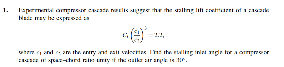 1.
Experimental compressor cascade results suggest that the stalling lift coefficient of a cascade
blade may be expressed as
3
CL
= 2.2,
where c1 and c2 are the entry and exit velocities. Find the stalling inlet angle for a compressor
cascade of space-chord ratio unity if the outlet air angle is 30°.
