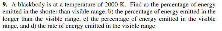 9. A blackbody is at a temperature of 2000 K. Find a) the percentage of energy
emitted in the shorter than visible range, b) the percentage of energy emitted in the
longer than the visible range, c) the percentage of energy emitted in the visible
range, and d) the rate of energy emitted in the visible range
